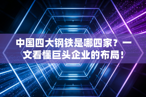 中国四大钢铁是哪四家？一文看懂巨头企业的布局！