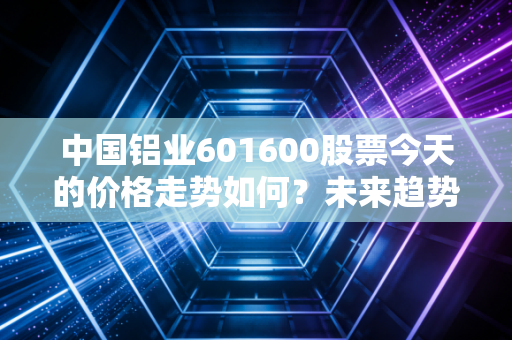 中国铝业601600股票今天的价格走势如何？未来趋势预测！