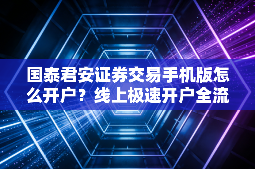 国泰君安证券交易手机版怎么开户？线上极速开户全流程指南！