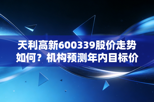 天利高新600339股价走势如何？机构预测年内目标价位