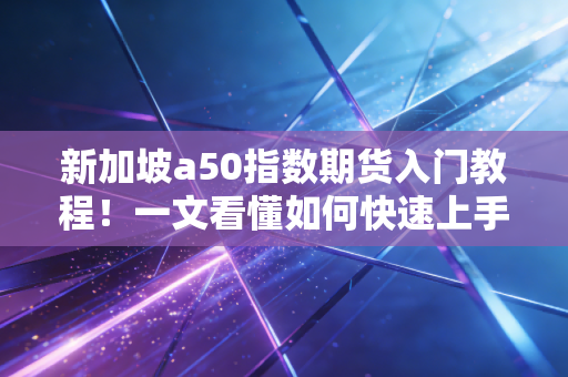新加坡a50指数期货入门教程！一文看懂如何快速上手！