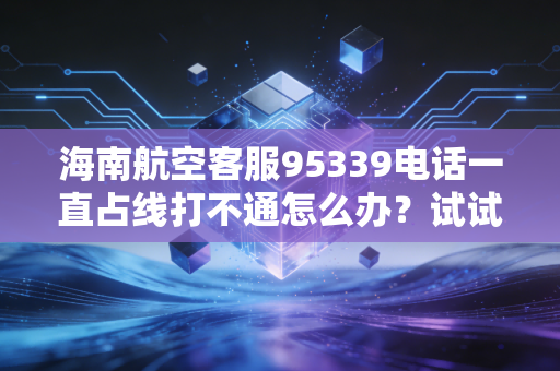 海南航空客服95339电话一直占线打不通怎么办？试试这些方法