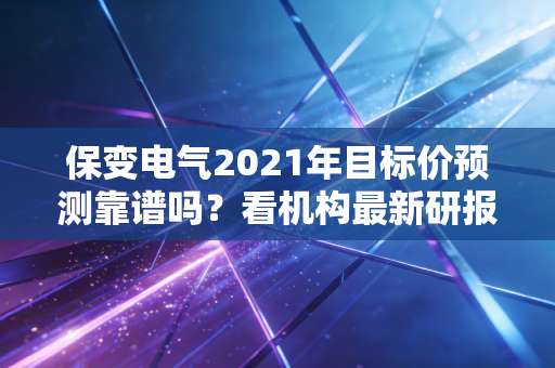 保变电气2021年目标价预测靠谱吗？看机构最新研报