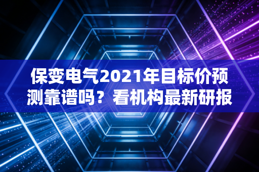 保变电气2021年目标价预测靠谱吗?看机构最新研报