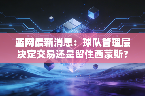 篮网最新消息：球队管理层决定交易还是留住西蒙斯？