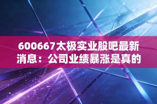 600667太极实业股吧最新消息：公司业绩暴涨是真的吗？