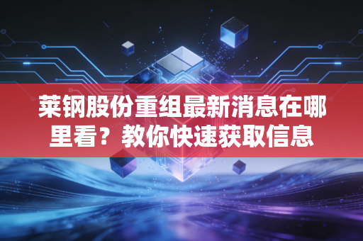 莱钢股份重组最新消息在哪里看？教你快速获取信息