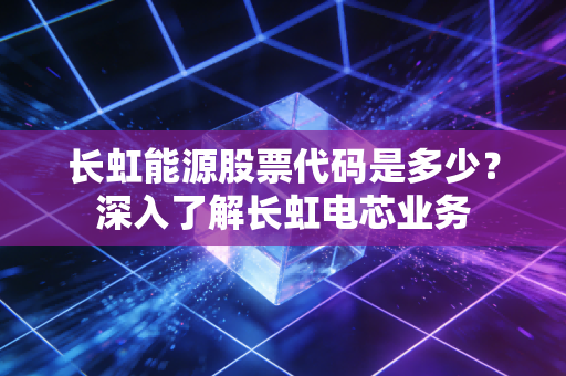 长虹能源股票代码是多少？深入了解长虹电芯业务