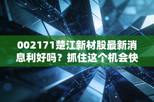 002171楚江新材股最新消息利好吗？抓住这个机会快上车