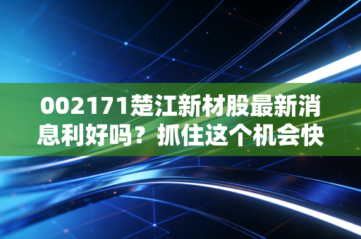 002171楚江新材股最新消息利好吗？抓住这个机会快上车