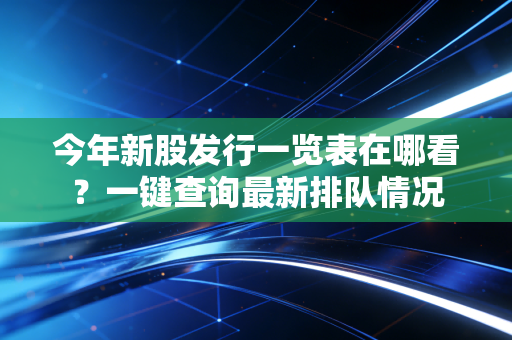 今年新股发行一览表在哪看？一键查询最新排队情况