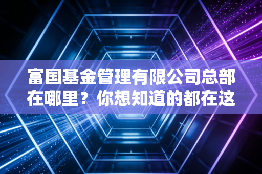 富国基金管理有限公司总部在哪里？你想知道的都在这里了