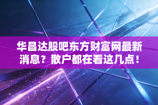 华昌达股吧东方财富网最新消息？散户都在看这几点！