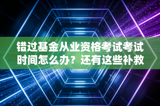 错过基金从业资格考试考试时间怎么办？还有这些补救机会！
