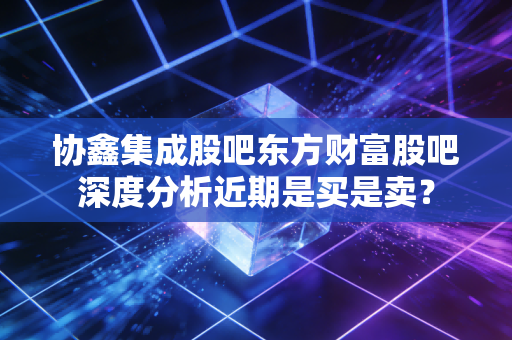 协鑫集成股吧东方财富股吧深度分析近期是买是卖？