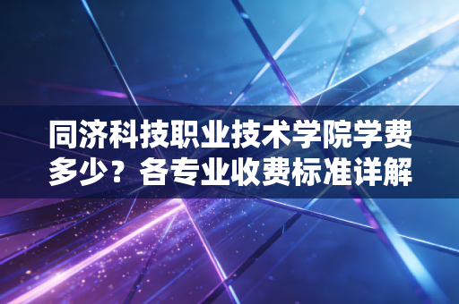 同济科技职业技术学院学费多少？各专业收费标准详解！