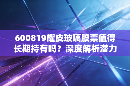 600819耀皮玻璃股票值得长期持有吗？深度解析潜力