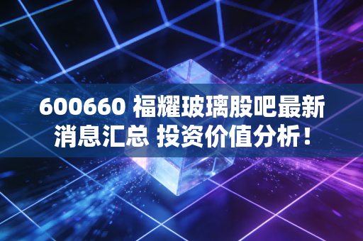 600660 福耀玻璃股吧最新消息汇总 投资价值分析！