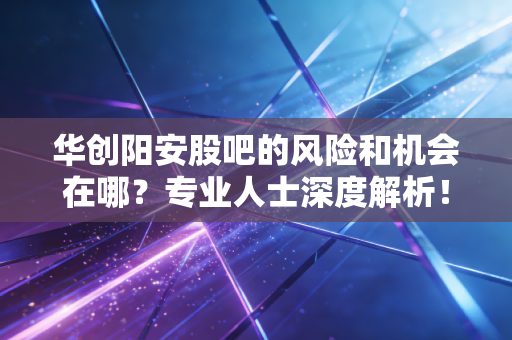 华创阳安股吧的风险和机会在哪？专业人士深度解析！