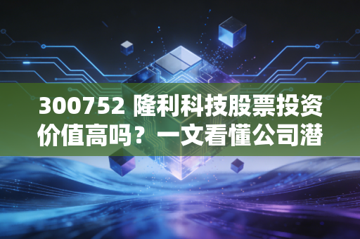 300752 隆利科技股票投资价值高吗？一文看懂公司潜力！