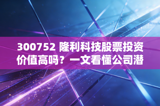 300752 隆利科技股票投资价值高吗？一文看懂公司潜力！