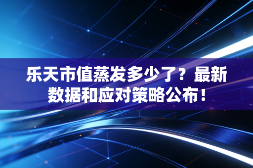乐天市值蒸发多少了？最新数据和应对策略公布！
