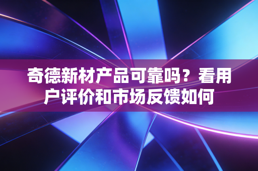 奇德新材产品可靠吗?看用户评价和市场反馈如何