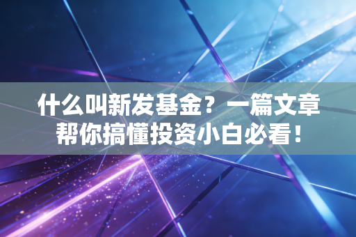 什么叫新发基金？一篇文章帮你搞懂投资小白必看！