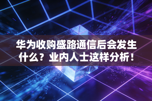 华为收购盛路通信后会发生什么？业内人士这样分析！