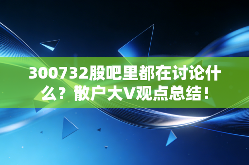 300732股吧里都在讨论什么?散户大V观点总结!