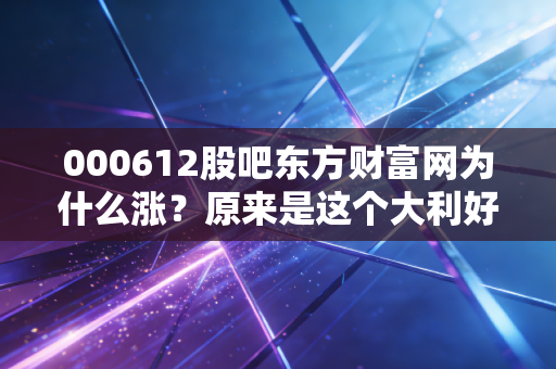 000612股吧东方财富网为什么涨？原来是这个大利好！