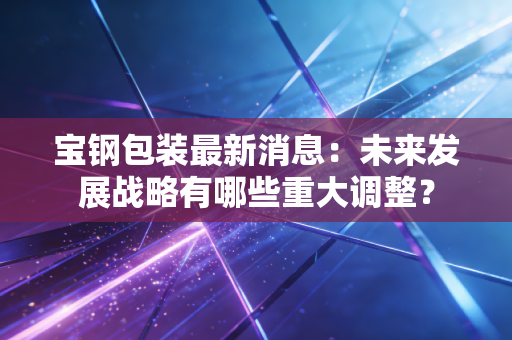 宝钢包装最新消息：未来发展战略有哪些重大调整？