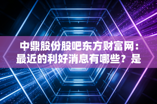 中鼎股份股吧东方财富网：最近的利好消息有哪些？是真是假？