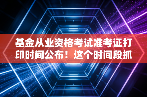 基金从业资格考试准考证打印时间公布！这个时间段抓紧去打