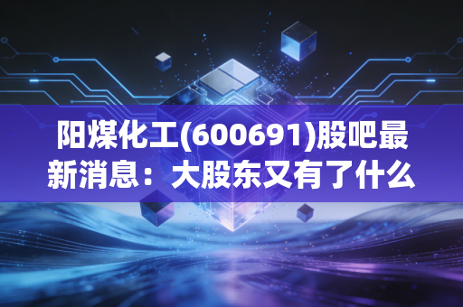 阳煤化工(600691)股吧最新消息：大股东又有了什么动作？