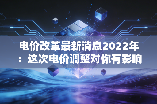 电价改革最新消息2022年：这次电价调整对你有影响吗？
