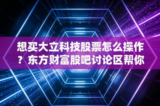 想买大立科技股票怎么操作？东方财富股吧讨论区帮你理清思路！