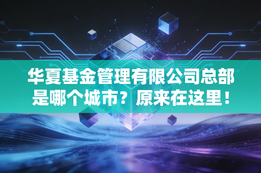 华夏基金管理有限公司总部是哪个城市？原来在这里！