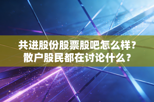 共进股份股票股吧怎么样?散户股民都在讨论什么?
