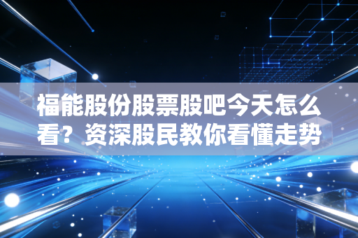 福能股份股票股吧今天怎么看？资深股民教你看懂走势！