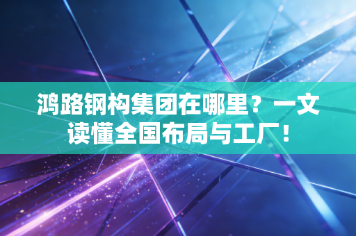鸿路钢构集团在哪里？一文读懂全国布局与工厂！
