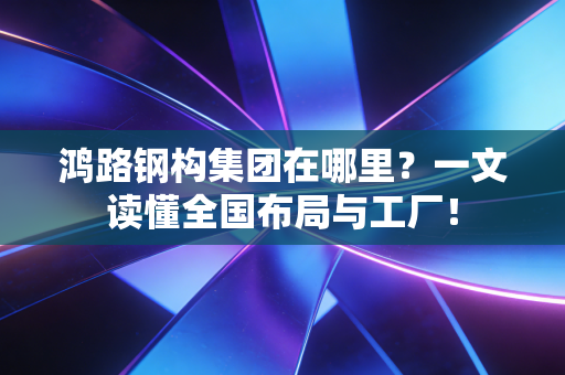 鸿路钢构集团在哪里？一文读懂全国布局与工厂！