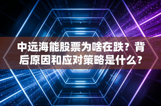 中远海能股票为啥在跌？背后原因和应对策略是什么？