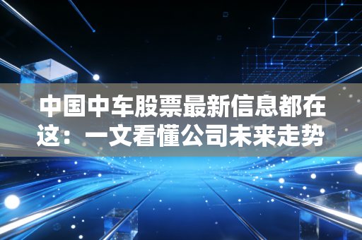 中国中车股票最新信息都在这：一文看懂公司未来走势