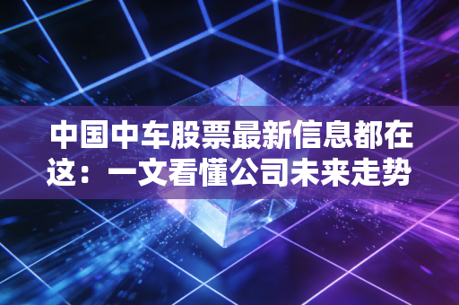中国中车股票最新信息都在这：一文看懂公司未来走势