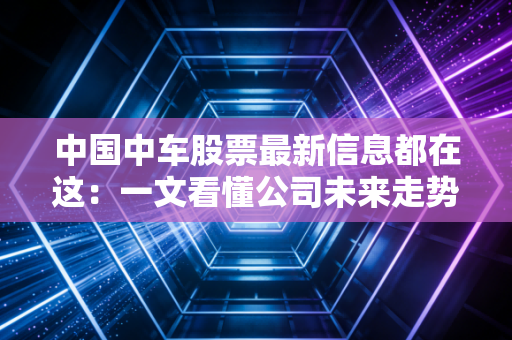 中国中车股票最新信息都在这:一文看懂公司未来走势