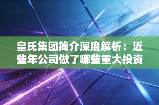 皇氏集团简介深度解析：近些年公司做了哪些重大投资