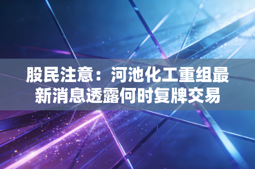 股民注意：河池化工重组最新消息透露何时复牌交易