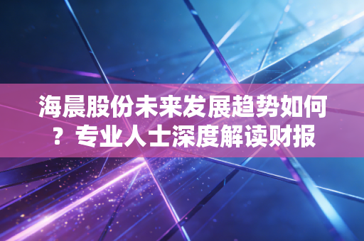 海晨股份未来发展趋势如何？专业人士深度解读财报