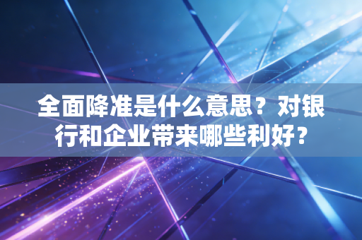 全面降准是什么意思？对银行和企业带来哪些利好？